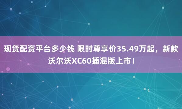 现货配资平台多少钱 限时尊享价35.49万起，新款沃尔沃XC60插混版上市！