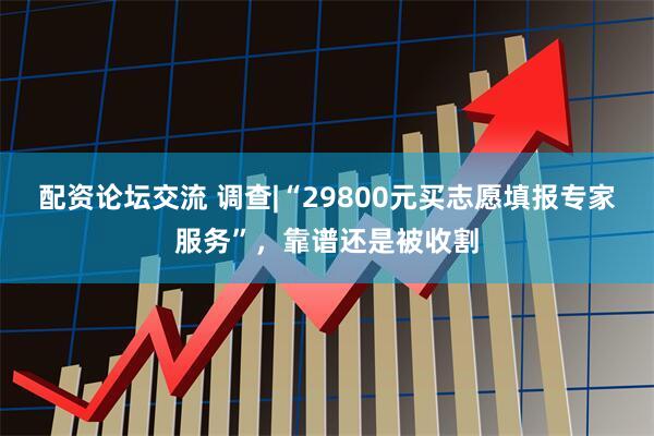 配资论坛交流 调查|“29800元买志愿填报专家服务”，靠谱还是被收割