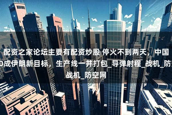 配资之家论坛主要有配资炒股 停火不到两天，中国歼10成伊朗新目标，生产线一并打包_导弹射程_战机_防空网