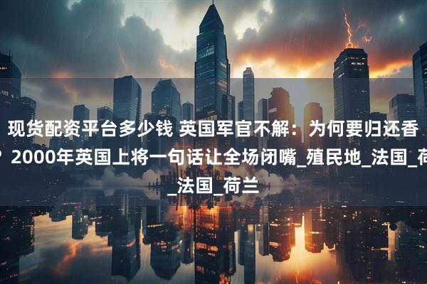 现货配资平台多少钱 英国军官不解：为何要归还香港？2000年英国上将一句话让全场闭嘴_殖民地_法国_荷兰
