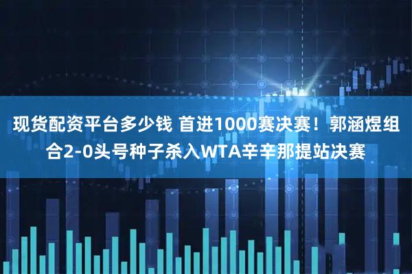 现货配资平台多少钱 首进1000赛决赛！郭涵煜组合2-0头号种子杀入WTA辛辛那提站决赛