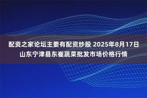 配资之家论坛主要有配资炒股 2025年8月17日山东宁津县东崔蔬菜批发市场价格行情