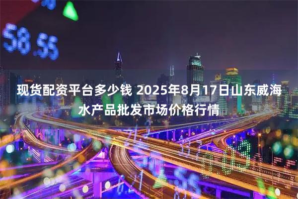 现货配资平台多少钱 2025年8月17日山东威海水产品批发市场价格行情