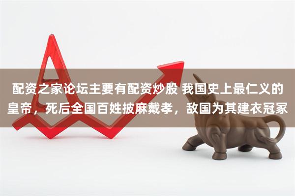 配资之家论坛主要有配资炒股 我国史上最仁义的皇帝，死后全国百姓披麻戴孝，敌国为其建衣冠冢