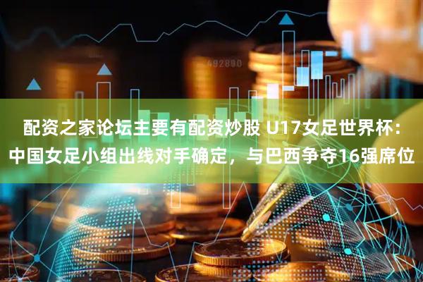 配资之家论坛主要有配资炒股 U17女足世界杯：中国女足小组出线对手确定，与巴西争夺16强席位