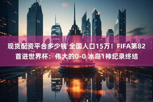 现货配资平台多少钱 全国人口15万！FIFA第82首进世界杯：伟大的0-0 冰岛1神纪录终结