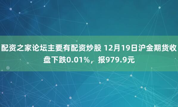 配资之家论坛主要有配资炒股 12月19日沪金期货收盘下跌0.01%，报979.9元