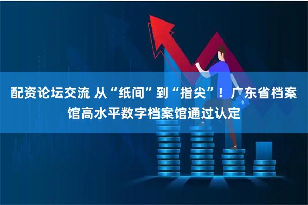配资论坛交流 从“纸间”到“指尖”！广东省档案馆高水平数字档案馆通过认定