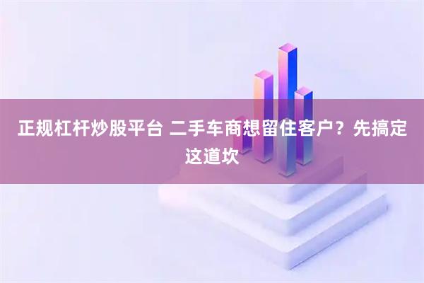 正规杠杆炒股平台 二手车商想留住客户？先搞定这道坎