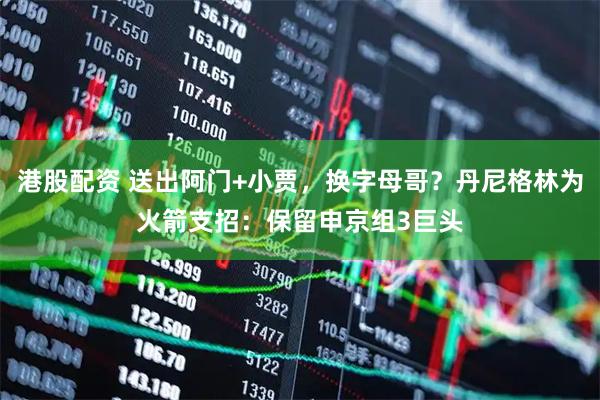 港股配资 送出阿门+小贾，换字母哥？丹尼格林为火箭支招：保留申京组3巨头