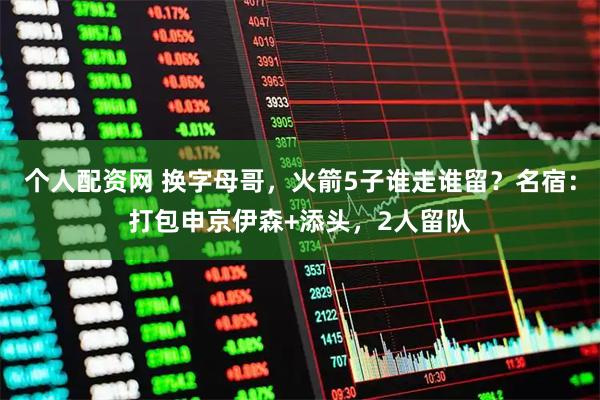 个人配资网 换字母哥，火箭5子谁走谁留？名宿：打包申京伊森+添头，2人留队